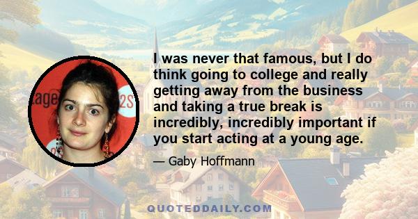 I was never that famous, but I do think going to college and really getting away from the business and taking a true break is incredibly, incredibly important if you start acting at a young age.