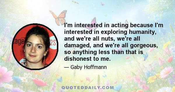 I'm interested in acting because I'm interested in exploring humanity, and we're all nuts, we're all damaged, and we're all gorgeous, so anything less than that is dishonest to me.