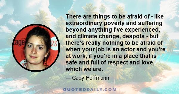 There are things to be afraid of - like extraordinary poverty and suffering beyond anything I've experienced, and climate change, despots - but there's really nothing to be afraid of when your job is an actor and you're 