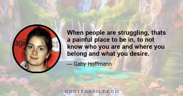 When people are struggling, thats a painful place to be in, to not know who you are and where you belong and what you desire.