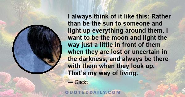 I always think of it like this: Rather than be the sun to someone and light up everything around them, I want to be the moon and light the way just a little in front of them when they are lost or uncertain in the