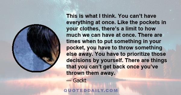 This is what I think. You can’t have everything at once. Like the pockets in your clothes, there’s a limit to how much we can have at once. There are times when to put something in your pocket, you have to throw