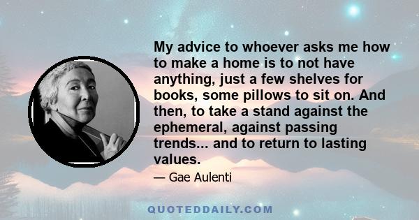 My advice to whoever asks me how to make a home is to not have anything, just a few shelves for books, some pillows to sit on. And then, to take a stand against the ephemeral, against passing trends... and to return to