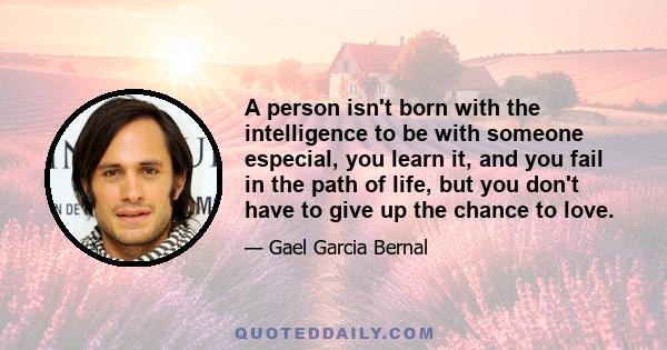 A person isn't born with the intelligence to be with someone especial, you learn it, and you fail in the path of life, but you don't have to give up the chance to love.