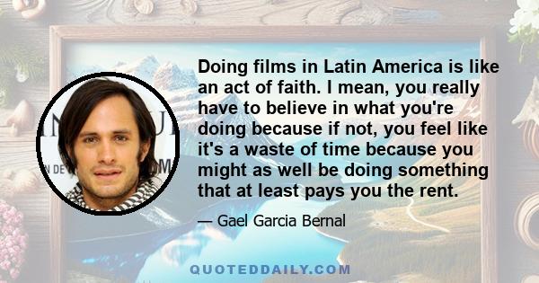 Doing films in Latin America is like an act of faith. I mean, you really have to believe in what you're doing because if not, you feel like it's a waste of time because you might as well be doing something that at least 