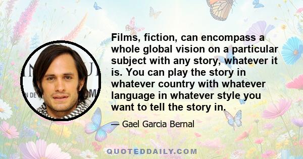 Films, fiction, can encompass a whole global vision on a particular subject with any story, whatever it is. You can play the story in whatever country with whatever language in whatever style you want to tell the story