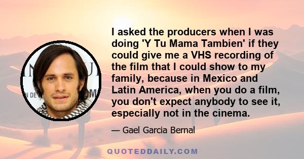 I asked the producers when I was doing 'Y Tu Mama Tambien' if they could give me a VHS recording of the film that I could show to my family, because in Mexico and Latin America, when you do a film, you don't expect