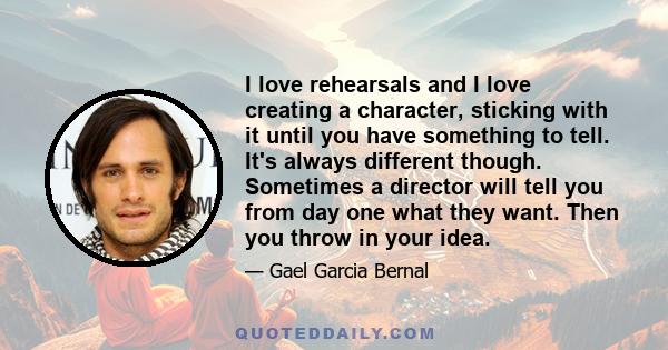 I love rehearsals and I love creating a character, sticking with it until you have something to tell. It's always different though. Sometimes a director will tell you from day one what they want. Then you throw in your