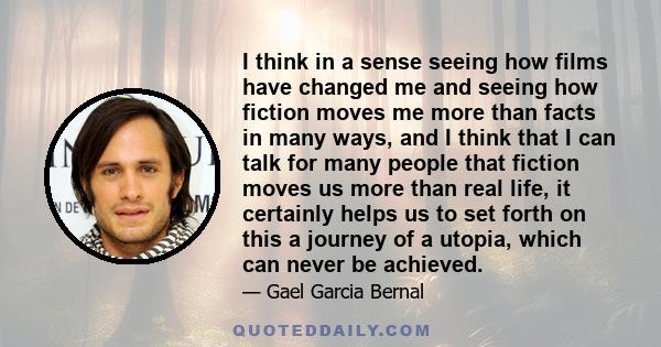 I think in a sense seeing how films have changed me and seeing how fiction moves me more than facts in many ways, and I think that I can talk for many people that fiction moves us more than real life, it certainly helps 