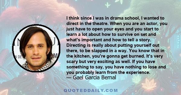 I think since I was in drama school, I wanted to direct in the theatre. When you are an actor, you just have to open your eyes and you start to learn a lot about how to survive on set and what's important and how to