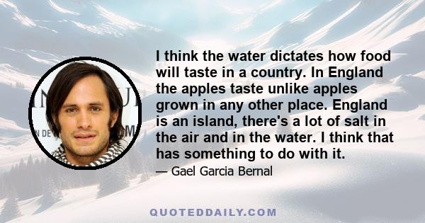 I think the water dictates how food will taste in a country. In England the apples taste unlike apples grown in any other place. England is an island, there's a lot of salt in the air and in the water. I think that has