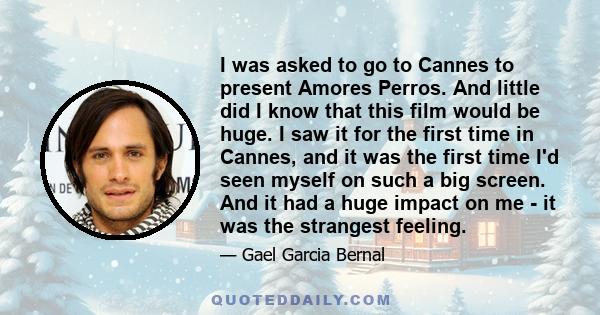 I was asked to go to Cannes to present Amores Perros. And little did I know that this film would be huge. I saw it for the first time in Cannes, and it was the first time I'd seen myself on such a big screen. And it had 