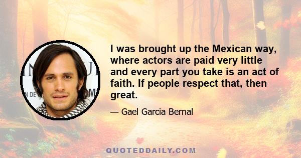 I was brought up the Mexican way, where actors are paid very little and every part you take is an act of faith. If people respect that, then great.