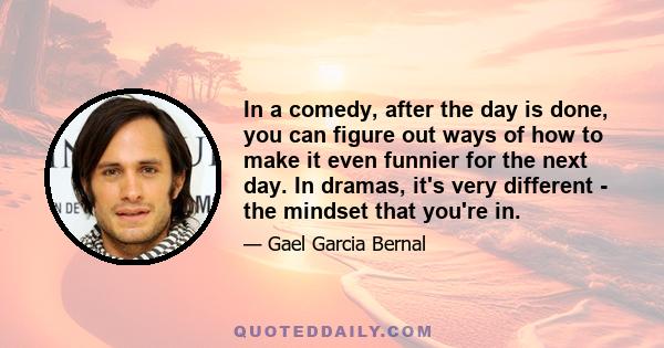 In a comedy, after the day is done, you can figure out ways of how to make it even funnier for the next day. In dramas, it's very different - the mindset that you're in.