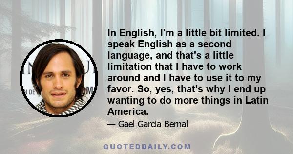 In English, I'm a little bit limited. I speak English as a second language, and that's a little limitation that I have to work around and I have to use it to my favor. So, yes, that's why I end up wanting to do more