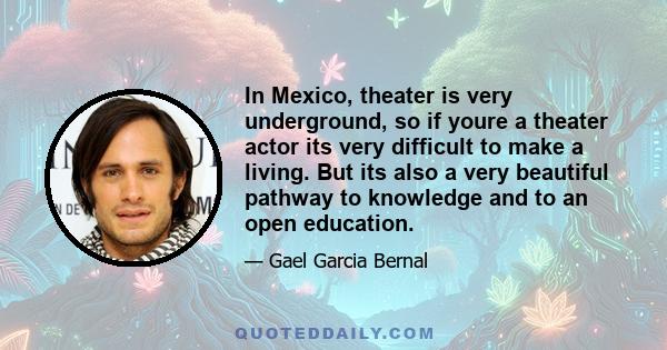 In Mexico, theater is very underground, so if youre a theater actor its very difficult to make a living. But its also a very beautiful pathway to knowledge and to an open education.