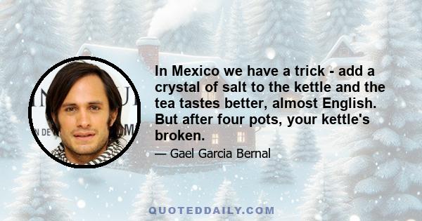 In Mexico we have a trick - add a crystal of salt to the kettle and the tea tastes better, almost English. But after four pots, your kettle's broken.