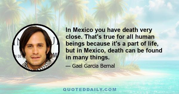 In Mexico you have death very close. That's true for all human beings because it's a part of life, but in Mexico, death can be found in many things.