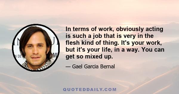 In terms of work, obviously acting is such a job that is very in the flesh kind of thing. It's your work, but it's your life, in a way. You can get so mixed up.