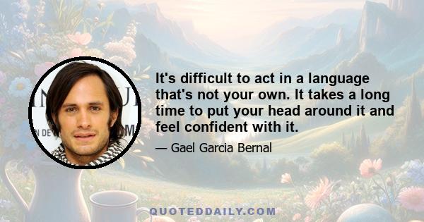 It's difficult to act in a language that's not your own. It takes a long time to put your head around it and feel confident with it.