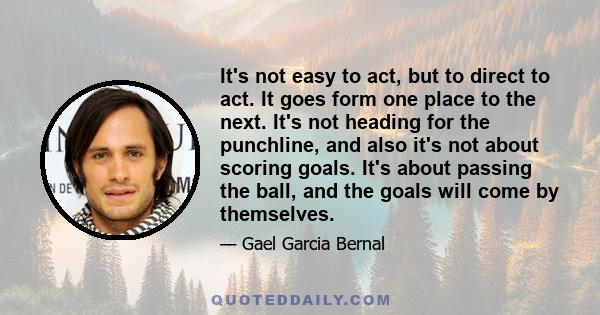 It's not easy to act, but to direct to act. It goes form one place to the next. It's not heading for the punchline, and also it's not about scoring goals. It's about passing the ball, and the goals will come by