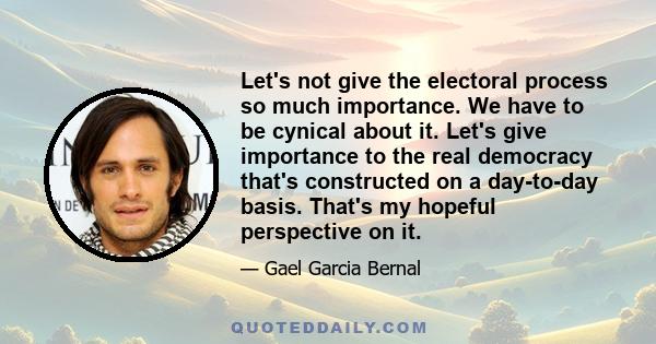 Let's not give the electoral process so much importance. We have to be cynical about it. Let's give importance to the real democracy that's constructed on a day-to-day basis. That's my hopeful perspective on it.