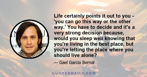 Life certainly points it out to you - 'you can go this way or the other way.' You have to decide and it's a very strong decision because, would you sleep well knowing that you're living in the best place, but you're