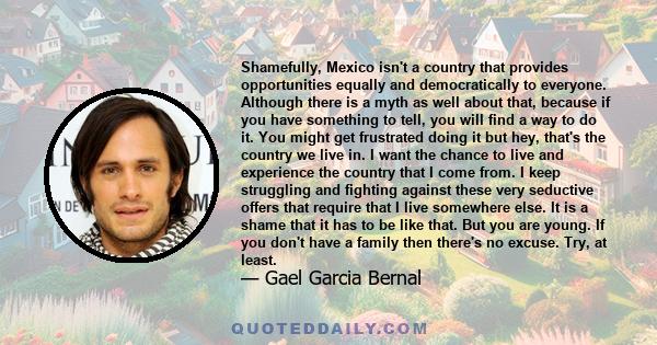 Shamefully, Mexico isn't a country that provides opportunities equally and democratically to everyone. Although there is a myth as well about that, because if you have something to tell, you will find a way to do it.