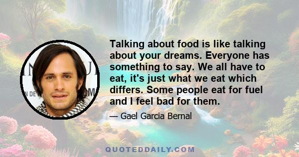 Talking about food is like talking about your dreams. Everyone has something to say. We all have to eat, it's just what we eat which differs. Some people eat for fuel and I feel bad for them.