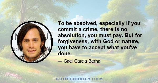 To be absolved, especially if you commit a crime, there is no absolution, you must pay. But for forgiveness, with God or nature, you have to accept what you've done.