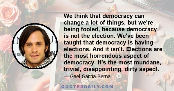 We think that democracy can change a lot of things, but we're being fooled, because democracy is not the election. We've been taught that democracy is having elections. And it isn't. Elections are the most horrendous