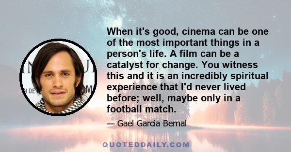 When it's good, cinema can be one of the most important things in a person's life. A film can be a catalyst for change. You witness this and it is an incredibly spiritual experience that I'd never lived before; well,