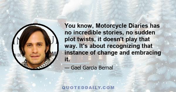 You know, Motorcycle Diaries has no incredible stories, no sudden plot twists, it doesn't play that way. It's about recognizing that instance of change and embracing it.