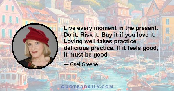 Live every moment in the present. Do it. Risk it. Buy it if you love it. Loving well takes practice, delicious practice. If it feels good, it must be good.