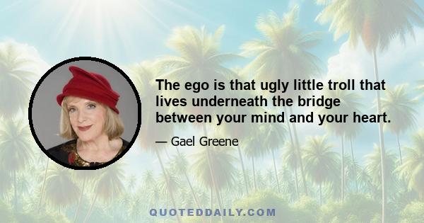 The ego is that ugly little troll that lives underneath the bridge between your mind and your heart.