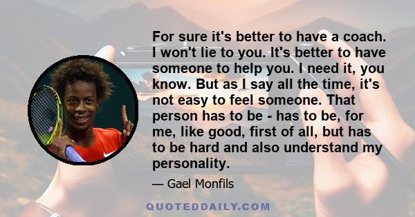 For sure it's better to have a coach. I won't lie to you. It's better to have someone to help you. I need it, you know. But as I say all the time, it's not easy to feel someone. That person has to be - has to be, for