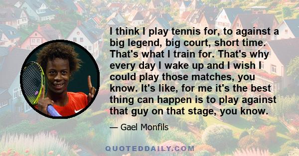 I think I play tennis for, to against a big legend, big court, short time. That's what I train for. That's why every day I wake up and I wish I could play those matches, you know. It's like, for me it's the best thing