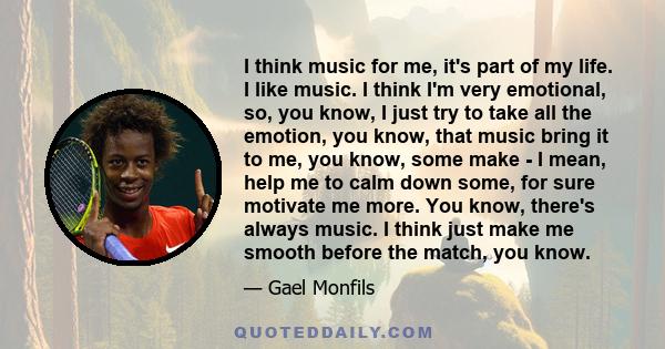 I think music for me, it's part of my life. I like music. I think I'm very emotional, so, you know, I just try to take all the emotion, you know, that music bring it to me, you know, some make - I mean, help me to calm