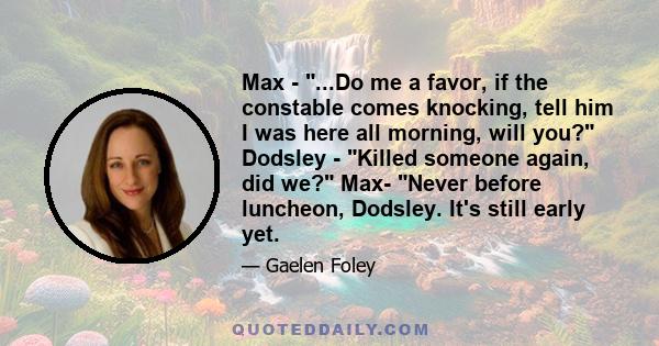 Max - ...Do me a favor, if the constable comes knocking, tell him I was here all morning, will you? Dodsley - Killed someone again, did we? Max- Never before luncheon, Dodsley. It's still early yet.