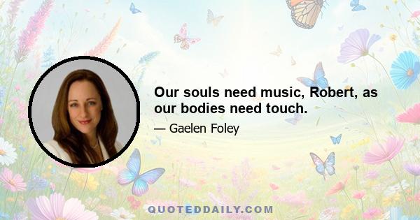 Our souls need music, Robert, as our bodies need touch.