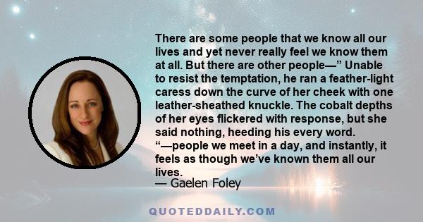 There are some people that we know all our lives and yet never really feel we know them at all. But there are other people—” Unable to resist the temptation, he ran a feather-light caress down the curve of her cheek