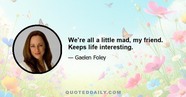 We’re all a little mad, my friend. Keeps life interesting.