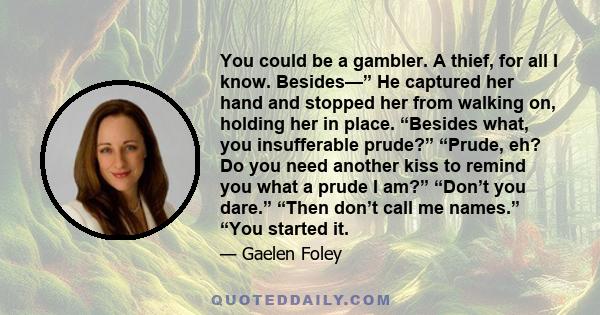 You could be a gambler. A thief, for all I know. Besides—” He captured her hand and stopped her from walking on, holding her in place. “Besides what, you insufferable prude?” “Prude, eh? Do you need another kiss to