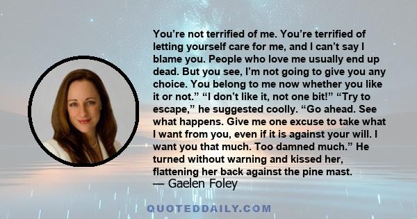 You’re not terrified of me. You’re terrified of letting yourself care for me, and I can’t say I blame you. People who love me usually end up dead. But you see, I’m not going to give you any choice. You belong to me now