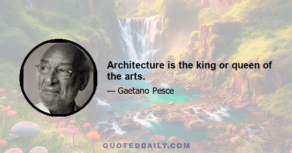 Architecture is the king or queen of the arts.