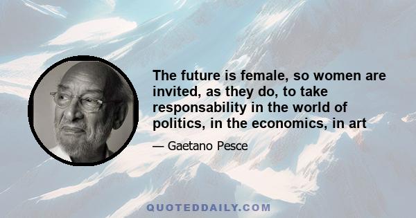 The future is female, so women are invited, as they do, to take responsability in the world of politics, in the economics, in art