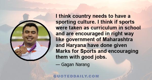 I think country needs to have a sporting culture. I think if sports were taken as curriculum in school and are encouraged in right way like government of Maharashtra and Haryana have done given Marks for Sports and