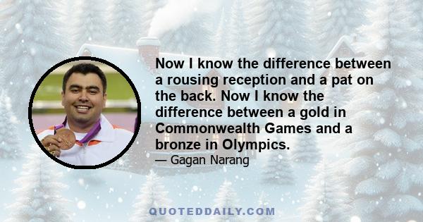 Now I know the difference between a rousing reception and a pat on the back. Now I know the difference between a gold in Commonwealth Games and a bronze in Olympics.