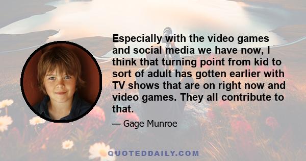 Especially with the video games and social media we have now, I think that turning point from kid to sort of adult has gotten earlier with TV shows that are on right now and video games. They all contribute to that.