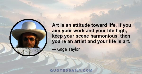 Art is an attitude toward life. If you aim your work and your life high, keep your scene harmonious, then you're an artist and your life is art.